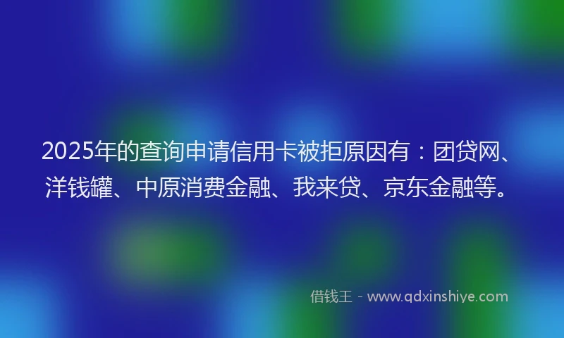 2025年的查询申请信用卡被拒原因有：团贷网、洋钱罐、中原消费金融、我来贷、京东金融等。