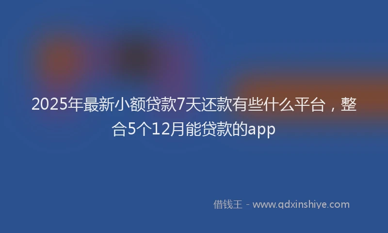 2025年最新小额贷款7天还款有些什么平台，整合5个12月能贷款的app