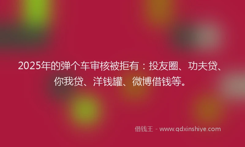 2025年的弹个车审核被拒有：投友圈、功夫贷、你我贷、洋钱罐、微博借钱等。