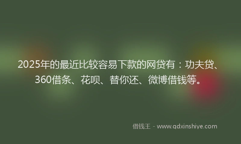 2025年的最近比较容易下款的网贷有：功夫贷、360借条、花呗、替你还、微博借钱等。