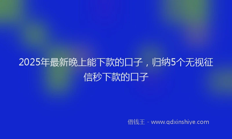 2025年最新晚上能下款的口子，归纳5个无视征信秒下款的口子
