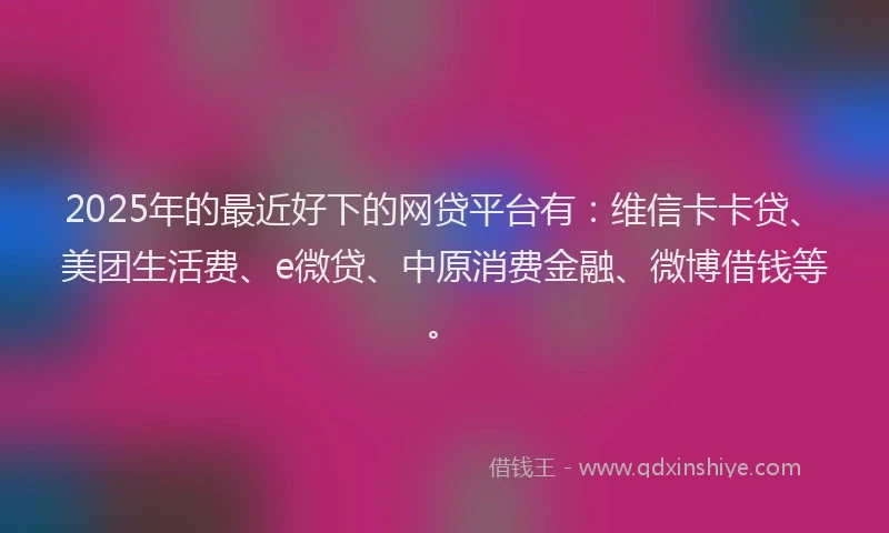 2025年的最近好下的网贷平台有：维信卡卡贷、美团生活费、e微贷、中原消费金融、微博借钱等。