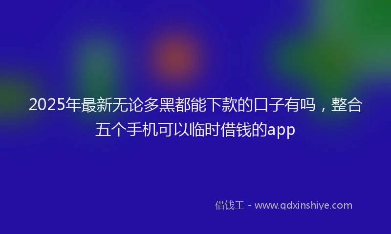 2025年最新无论多黑都能下款的口子有吗，整合五个手机可以临时借钱的app