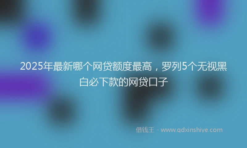 2025年最新哪个网贷额度最高，罗列5个无视黑白必下款的网贷口子