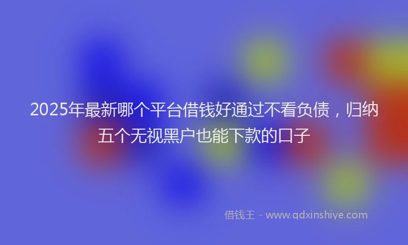 2025年最新哪个平台借钱好通过不看负债，归纳五个无视黑户也能下款的口子