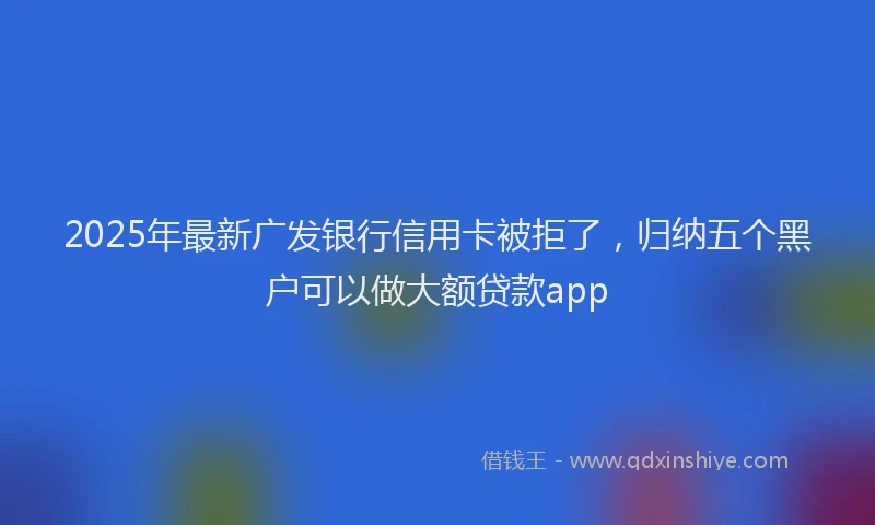 2025年最新广发银行信用卡被拒了，归纳五个黑户可以做大额贷款app