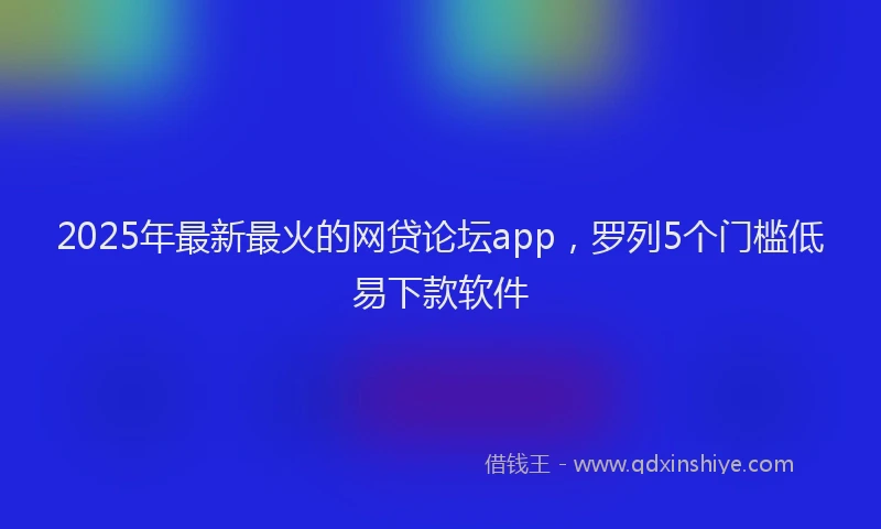 2025年最新最火的网贷论坛app，罗列5个门槛低易下款软件