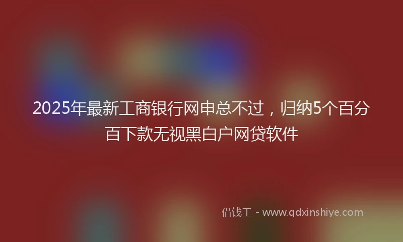 2025年最新工商银行网申总不过，归纳5个百分百下款无视黑白户网贷软件