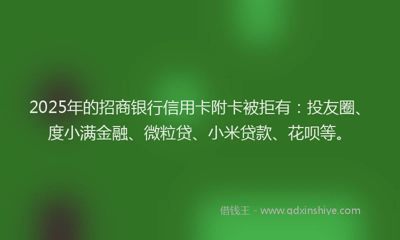 2025年的招商银行信用卡附卡被拒有：投友圈、度小满金融、微粒贷、小米贷款、花呗等。