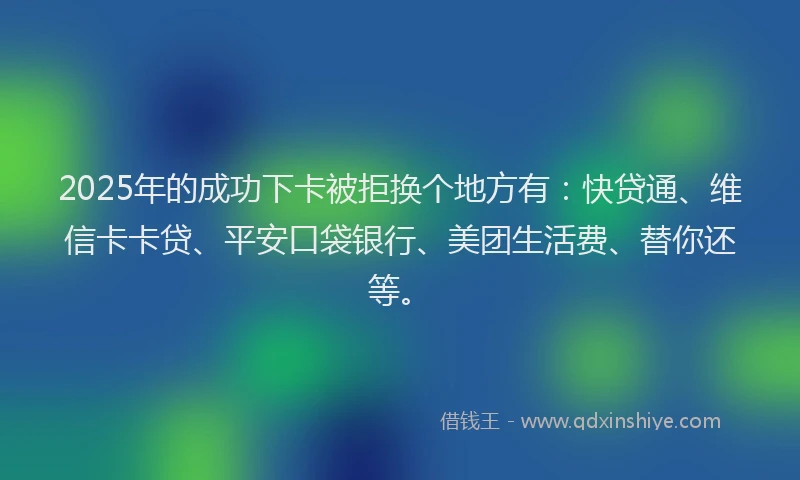 2025年的成功下卡被拒换个地方有：快贷通、维信卡卡贷、平安口袋银行、美团生活费、替你还等。