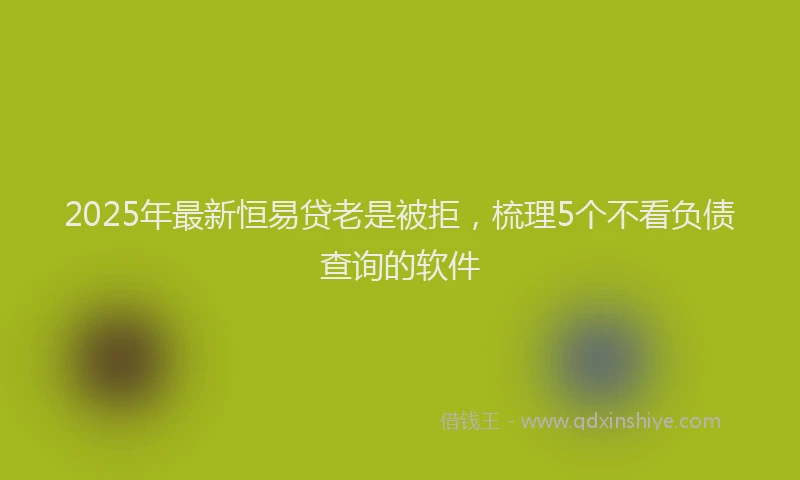 2025年最新恒易贷老是被拒，梳理5个不看负债查询的软件