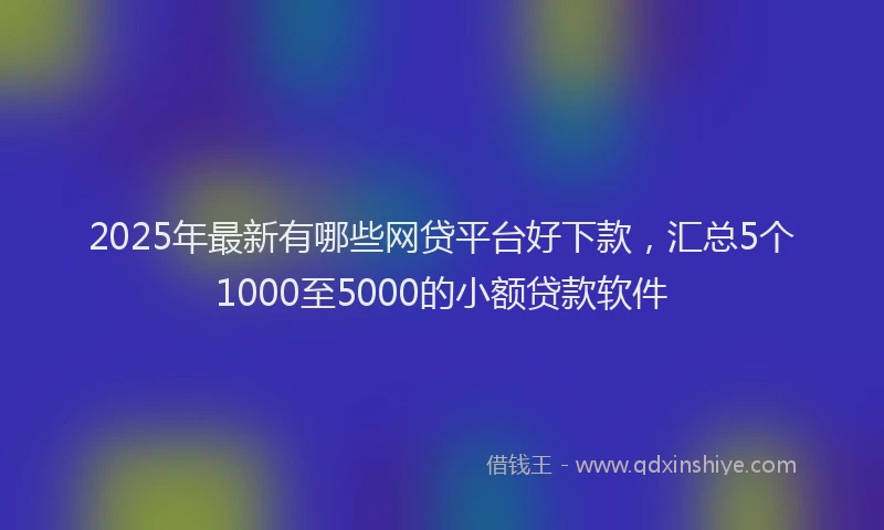 2025年最新有哪些网贷平台好下款，汇总5个1000至5000的小额贷款软件