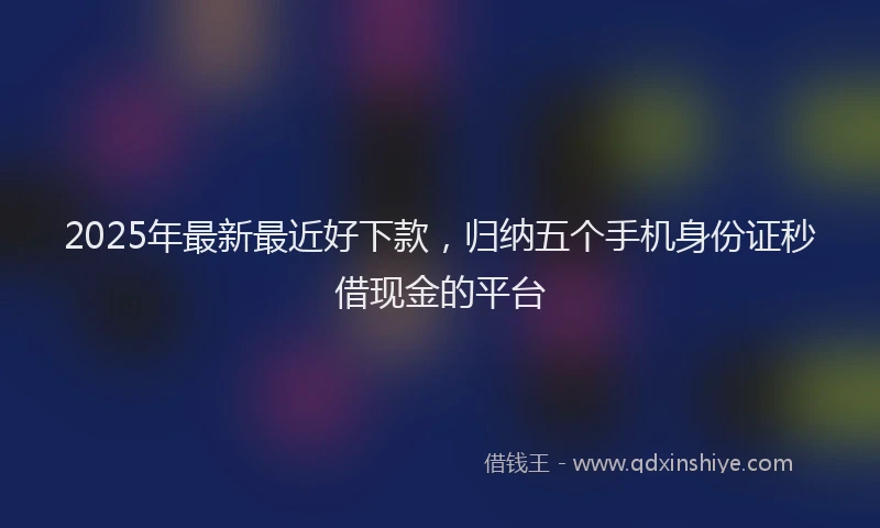 2025年最新最近好下款，归纳五个手机身份证秒借现金的平台