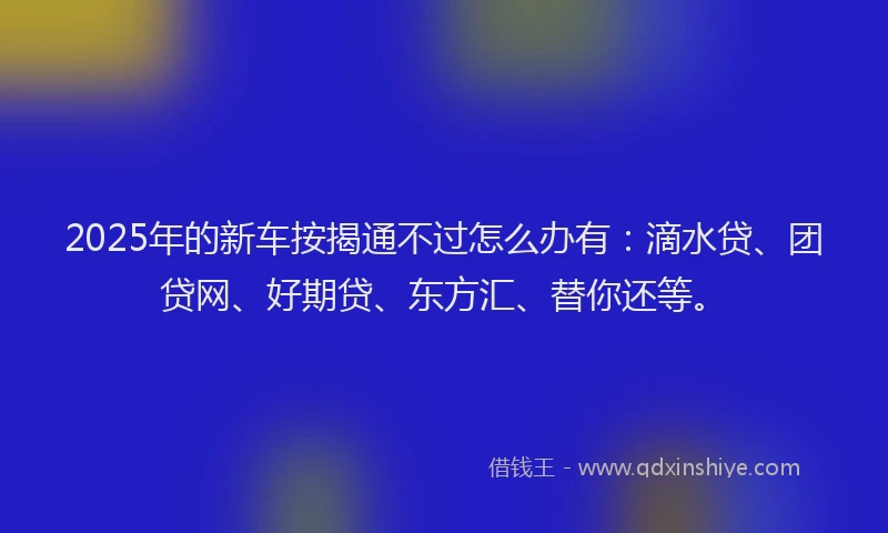2025年的新车按揭通不过怎么办有：滴水贷、团贷网、好期贷、东方汇、替你还等。