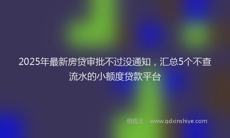 2025年最新房贷审批不过没通知，汇总5个不查流水的小额度贷款平台