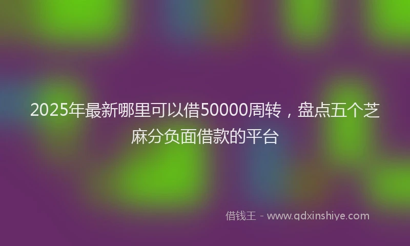 2025年最新哪里可以借50000周转，盘点五个芝麻分负面借款的平台