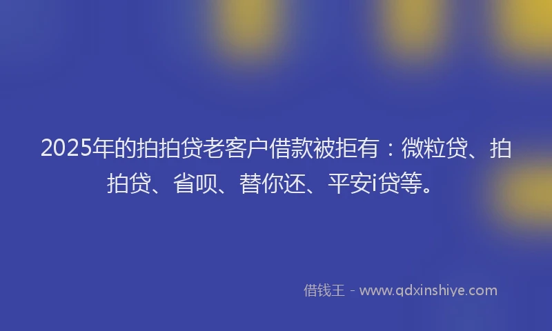 2025年的拍拍贷老客户借款被拒有：微粒贷、拍拍贷、省呗、替你还、平安i贷等。