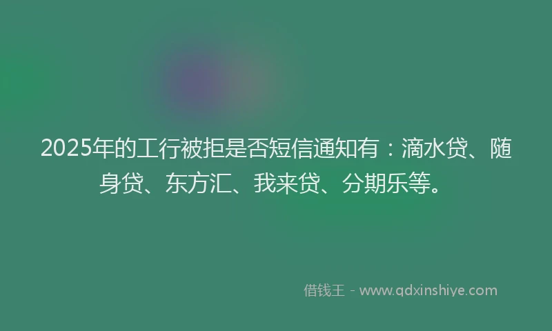 2025年的工行被拒是否短信通知有：滴水贷、随身贷、东方汇、我来贷、分期乐等。