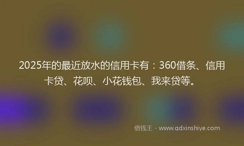 2025年的最近放水的信用卡有：360借条、信用卡贷、花呗、小花钱包、我来贷等。