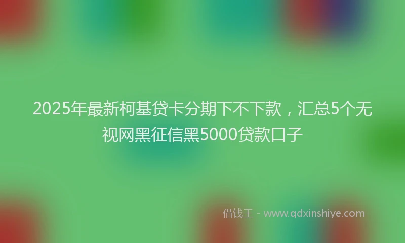 2025年最新柯基贷卡分期下不下款，汇总5个无视网黑征信黑5000贷款口子