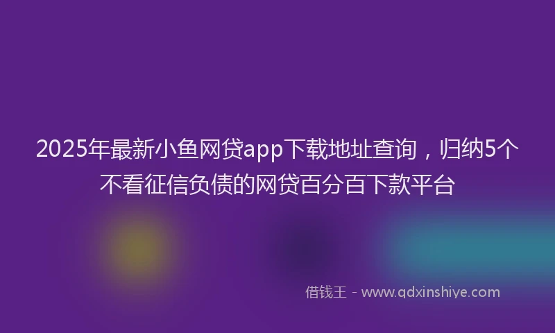 2025年最新小鱼网贷app下载地址查询，归纳5个不看征信负债的网贷百分百下款平台