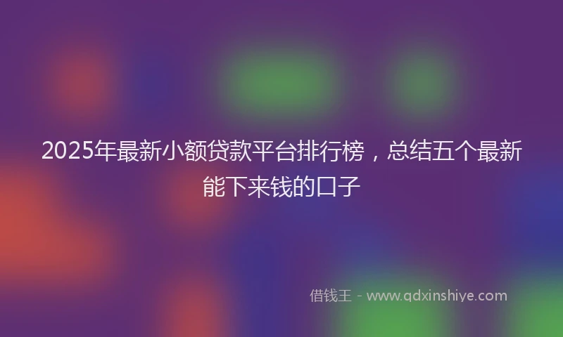 2025年最新小额贷款平台排行榜，总结五个最新能下来钱的口子