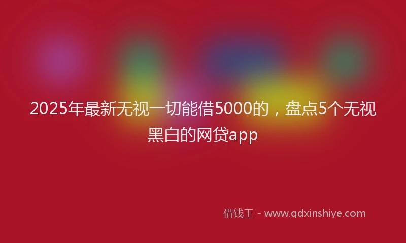 2025年最新无视一切能借5000的，盘点5个无视黑白的网贷app