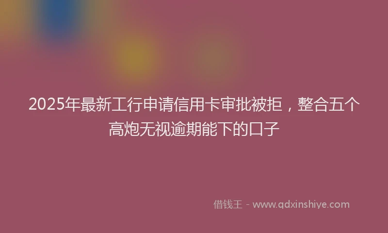 2025年最新工行申请信用卡审批被拒，整合五个高炮无视逾期能下的口子