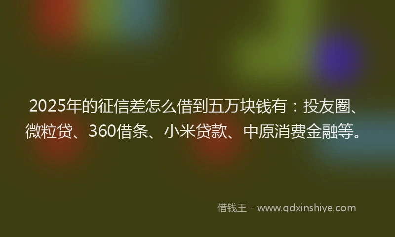2025年的征信差怎么借到五万块钱有：投友圈、微粒贷、360借条、小米贷款、中原消费金融等。