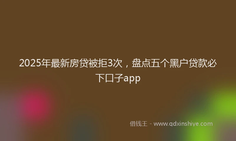 2025年最新房贷被拒3次，盘点五个黑户贷款必下口子app