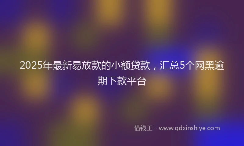 2025年最新易放款的小额贷款，汇总5个网黑逾期下款平台