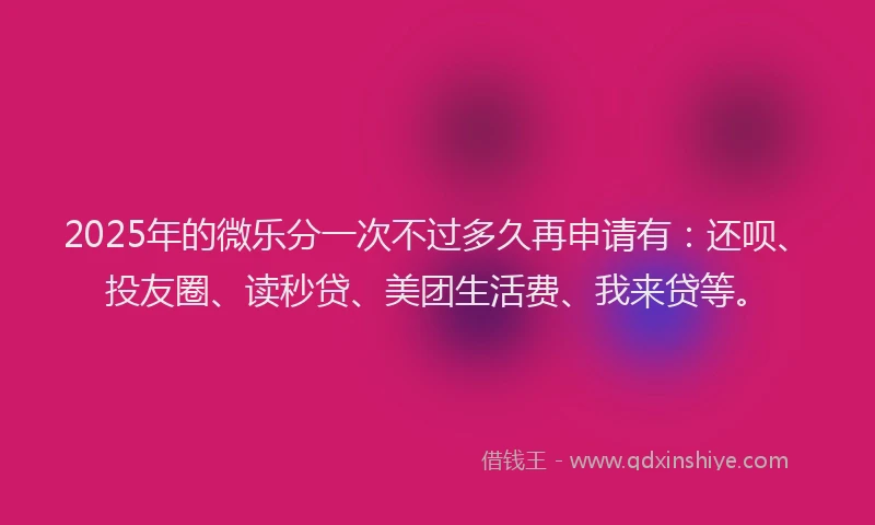2025年的微乐分一次不过多久再申请有：还呗、投友圈、读秒贷、美团生活费、我来贷等。