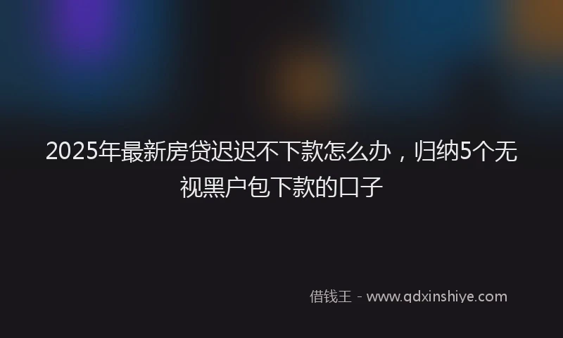 2025年最新房贷迟迟不下款怎么办，归纳5个无视黑户包下款的口子