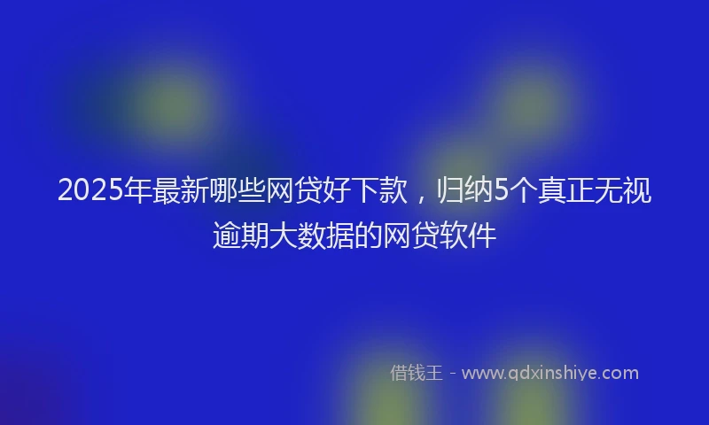 2025年最新哪些网贷好下款，归纳5个真正无视逾期大数据的网贷软件