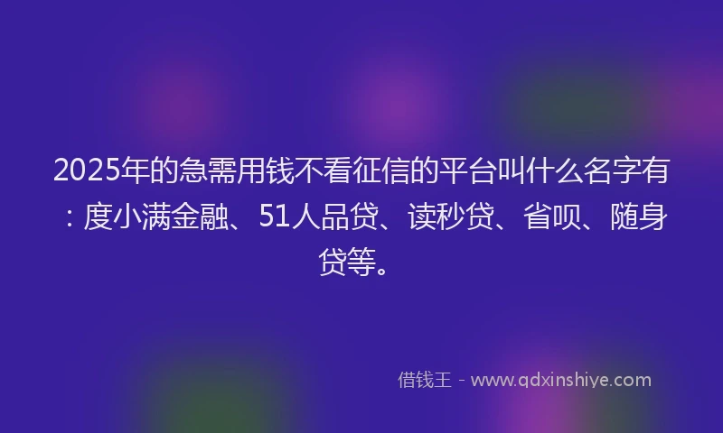 2025年的急需用钱不看征信的平台叫什么名字有：度小满金融、51人品贷、读秒贷、省呗、随身贷等。