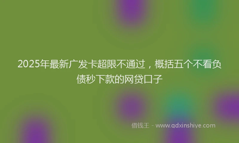 2025年最新广发卡超限不通过，概括五个不看负债秒下款的网贷口子