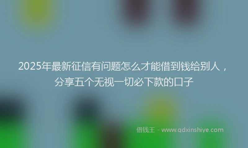 2025年最新征信有问题怎么才能借到钱给别人，分享五个无视一切必下款的口子