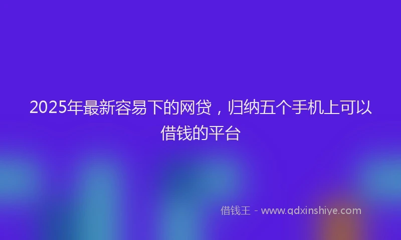 2025年最新容易下的网贷，归纳五个手机上可以借钱的平台