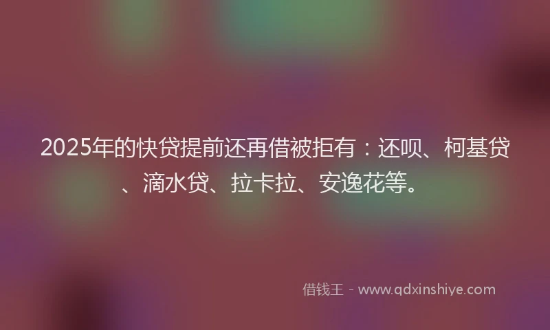 2025年的快贷提前还再借被拒有：还呗、柯基贷、滴水贷、拉卡拉、安逸花等。