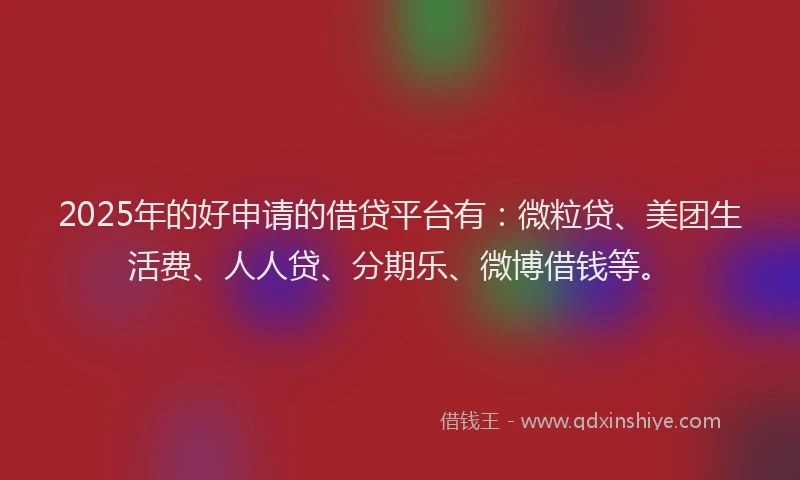 2025年的好申请的借贷平台有：微粒贷、美团生活费、人人贷、分期乐、微博借钱等。