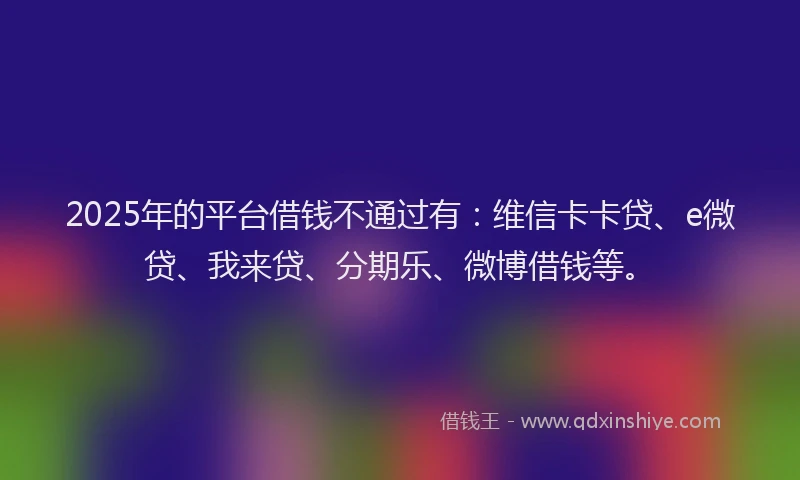 2025年的平台借钱不通过有：维信卡卡贷、e微贷、我来贷、分期乐、微博借钱等。