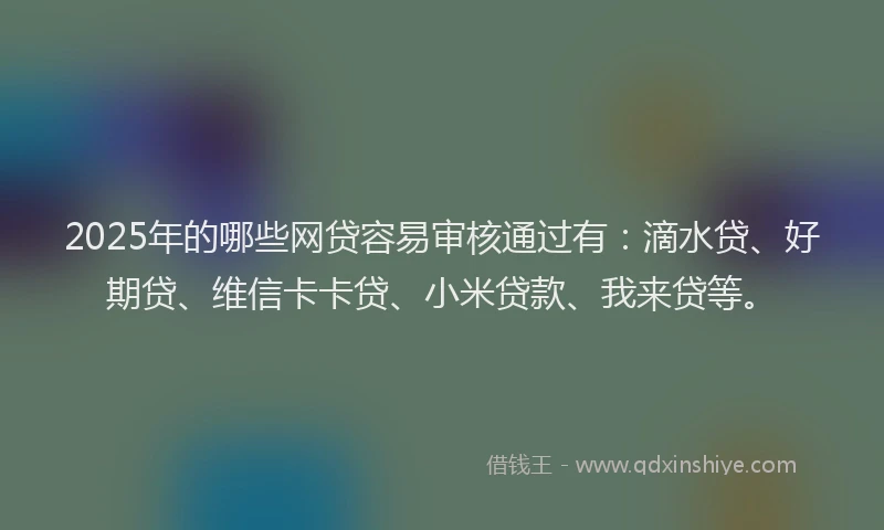 2025年的哪些网贷容易审核通过有：滴水贷、好期贷、维信卡卡贷、小米贷款、我来贷等。