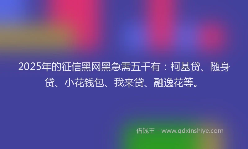 2025年的征信黑网黑急需五千有：柯基贷、随身贷、小花钱包、我来贷、融逸花等。