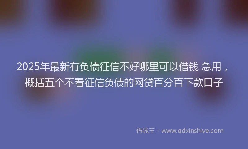 2025年最新有负债征信不好哪里可以借钱 急用，概括五个不看征信负债的网贷百分百下款口子