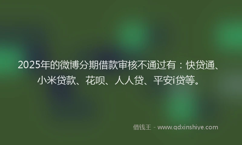 2025年的微博分期借款审核不通过有：快贷通、小米贷款、花呗、人人贷、平安i贷等。