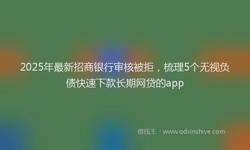 2025年最新招商银行审核被拒，梳理5个无视负债快速下款长期网贷的app