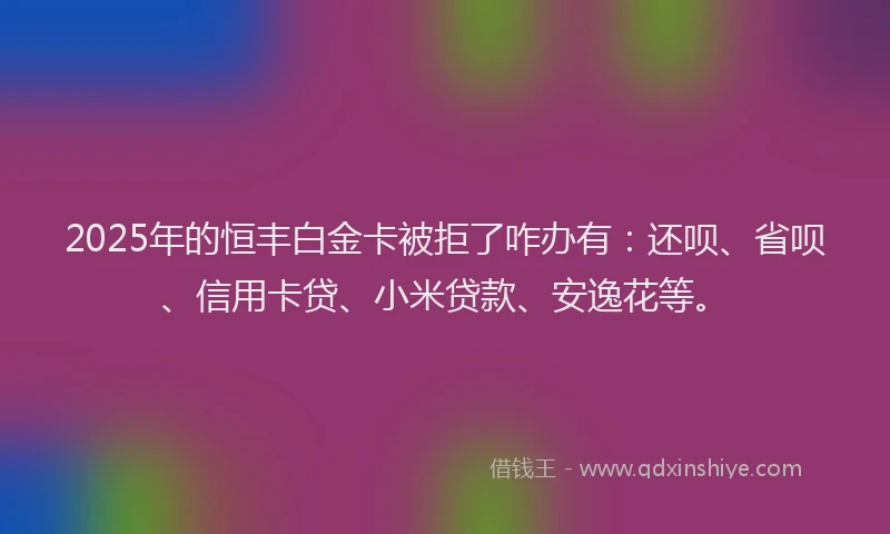 2025年的恒丰白金卡被拒了咋办有：还呗、省呗、信用卡贷、小米贷款、安逸花等。