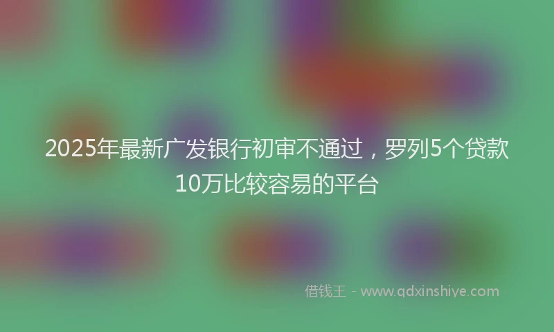 2025年最新广发银行初审不通过，罗列5个贷款10万比较容易的平台