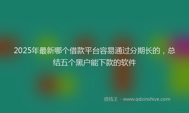 2025年最新哪个借款平台容易通过分期长的，总结五个黑户能下款的软件