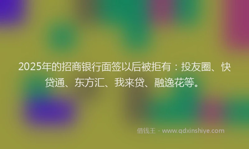 2025年的招商银行面签以后被拒有：投友圈、快贷通、东方汇、我来贷、融逸花等。